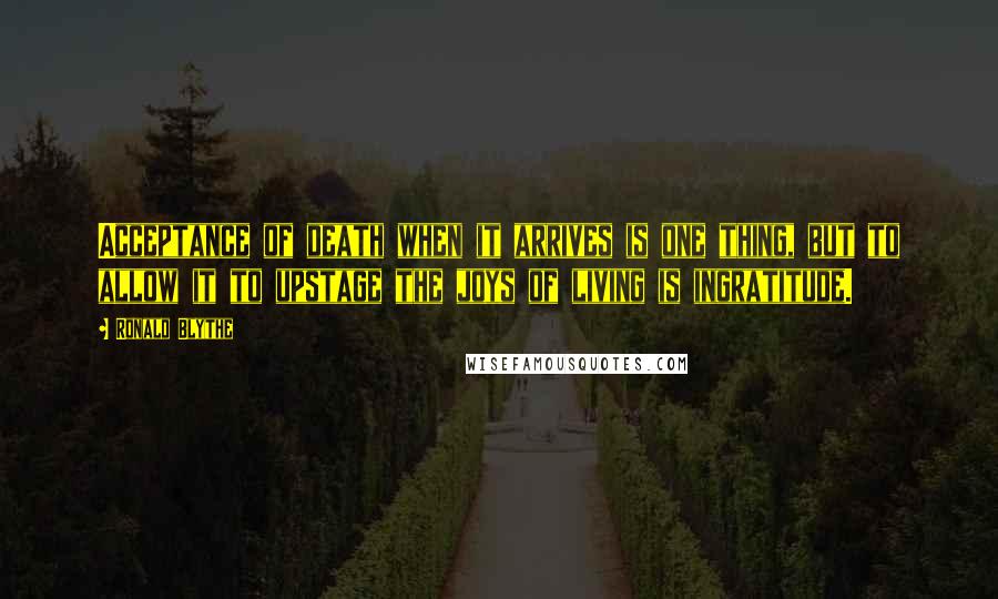 Ronald Blythe Quotes: Acceptance of death when it arrives is one thing, but to allow it to upstage the joys of living is ingratitude.