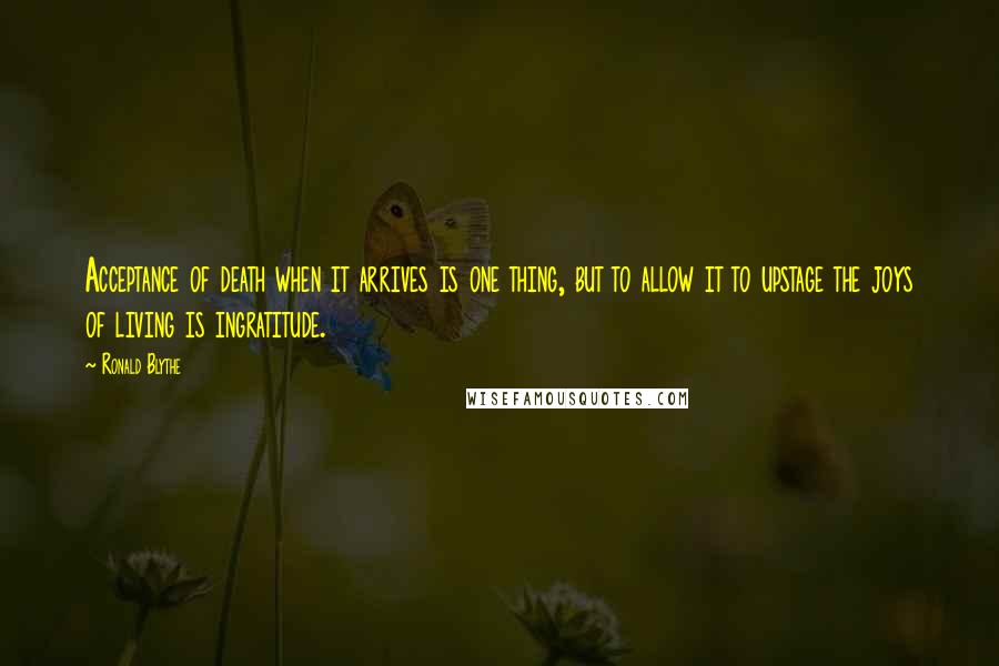 Ronald Blythe Quotes: Acceptance of death when it arrives is one thing, but to allow it to upstage the joys of living is ingratitude.