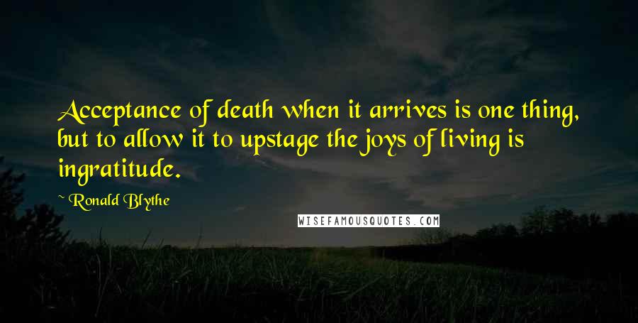 Ronald Blythe Quotes: Acceptance of death when it arrives is one thing, but to allow it to upstage the joys of living is ingratitude.