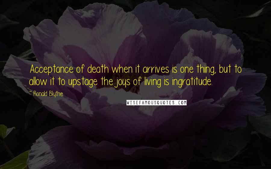 Ronald Blythe Quotes: Acceptance of death when it arrives is one thing, but to allow it to upstage the joys of living is ingratitude.