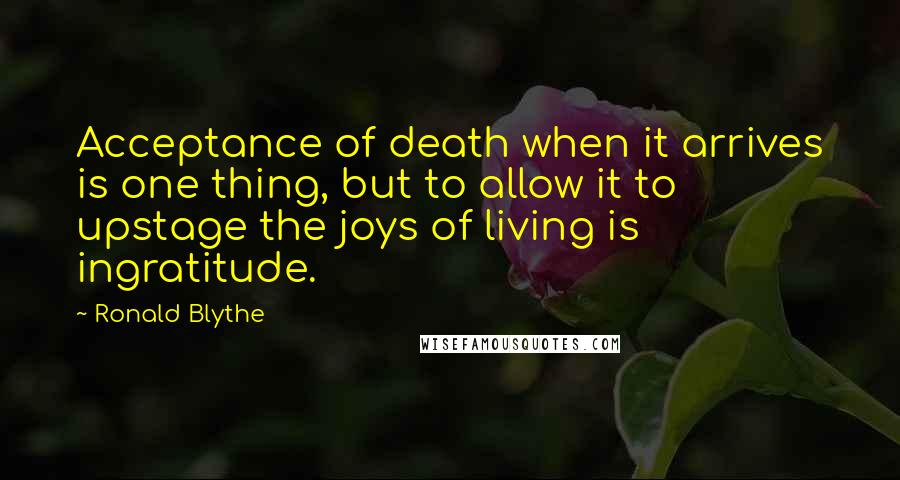 Ronald Blythe Quotes: Acceptance of death when it arrives is one thing, but to allow it to upstage the joys of living is ingratitude.