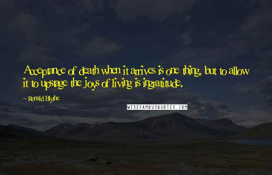 Ronald Blythe Quotes: Acceptance of death when it arrives is one thing, but to allow it to upstage the joys of living is ingratitude.