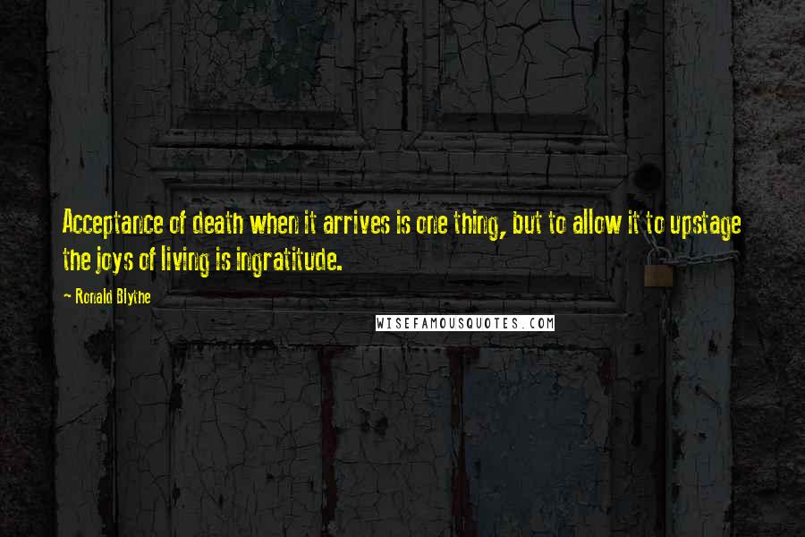 Ronald Blythe Quotes: Acceptance of death when it arrives is one thing, but to allow it to upstage the joys of living is ingratitude.