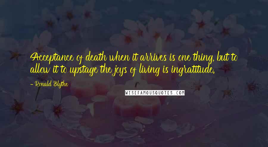 Ronald Blythe Quotes: Acceptance of death when it arrives is one thing, but to allow it to upstage the joys of living is ingratitude.