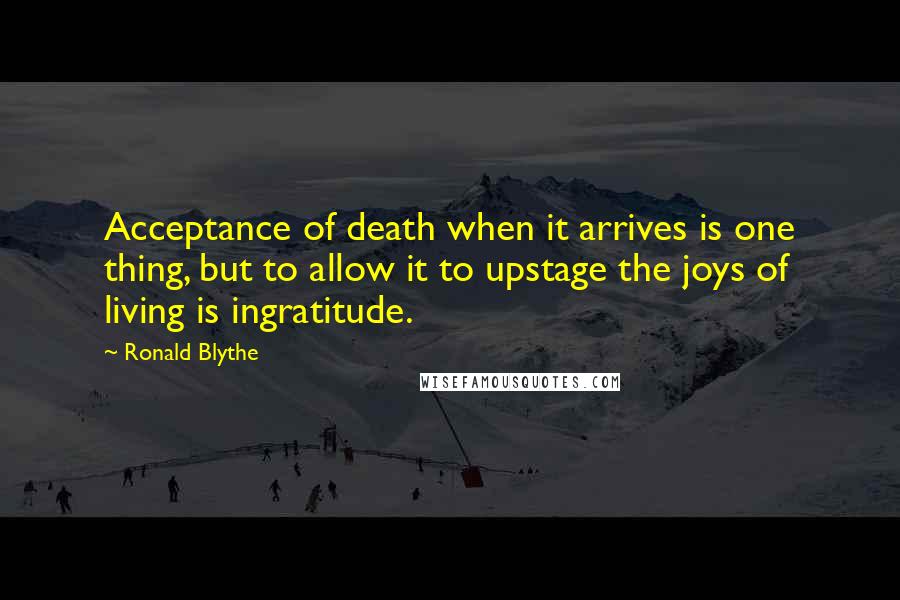 Ronald Blythe Quotes: Acceptance of death when it arrives is one thing, but to allow it to upstage the joys of living is ingratitude.
