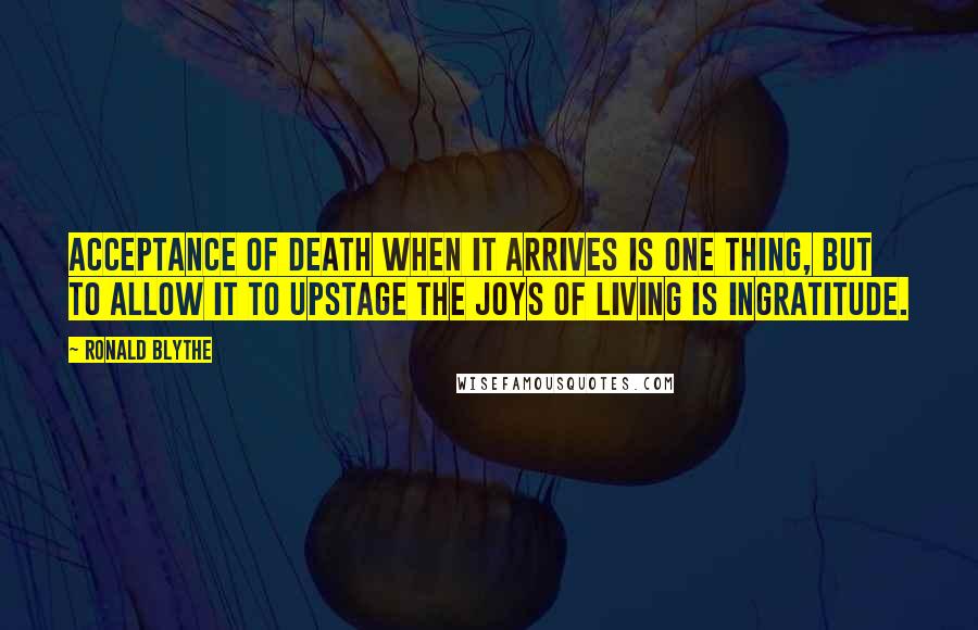 Ronald Blythe Quotes: Acceptance of death when it arrives is one thing, but to allow it to upstage the joys of living is ingratitude.