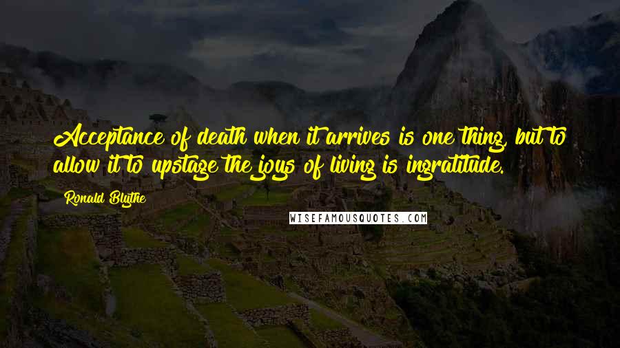 Ronald Blythe Quotes: Acceptance of death when it arrives is one thing, but to allow it to upstage the joys of living is ingratitude.