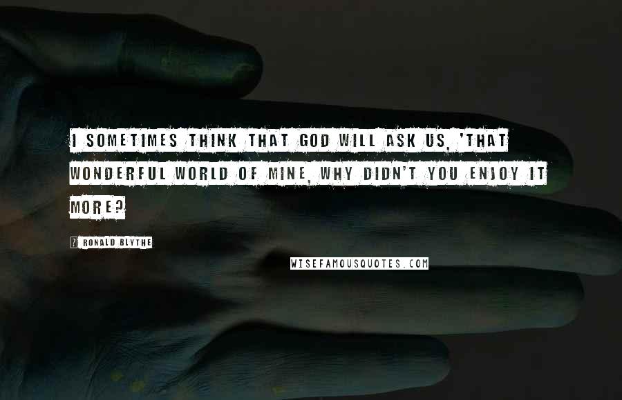 Ronald Blythe Quotes: I sometimes think that God will ask us, 'That wonderful world of mine, why didn't you enjoy it more?