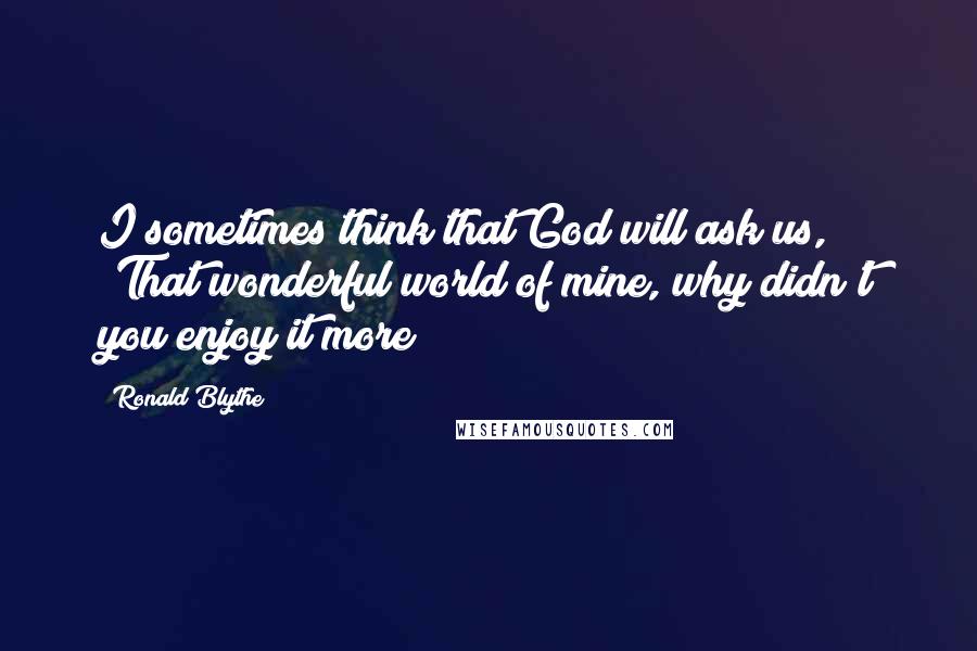 Ronald Blythe Quotes: I sometimes think that God will ask us, 'That wonderful world of mine, why didn't you enjoy it more?