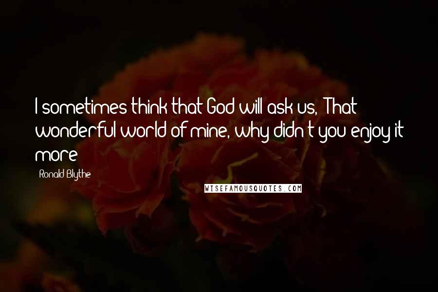 Ronald Blythe Quotes: I sometimes think that God will ask us, 'That wonderful world of mine, why didn't you enjoy it more?