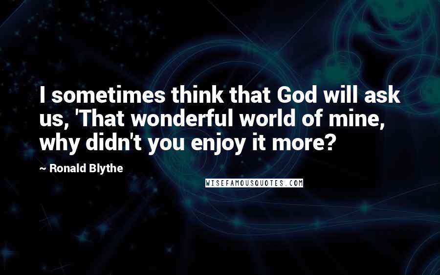 Ronald Blythe Quotes: I sometimes think that God will ask us, 'That wonderful world of mine, why didn't you enjoy it more?