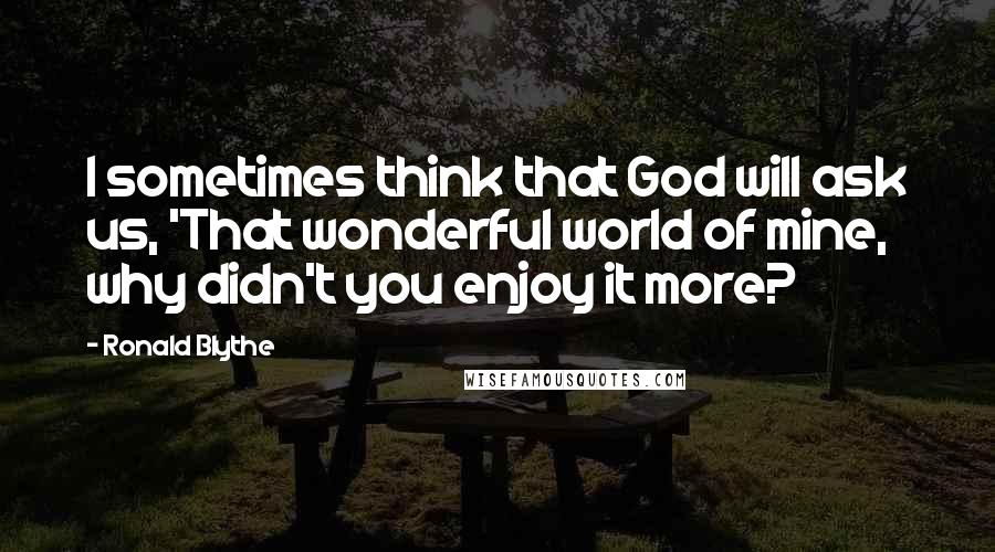 Ronald Blythe Quotes: I sometimes think that God will ask us, 'That wonderful world of mine, why didn't you enjoy it more?