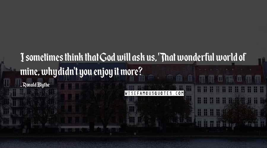 Ronald Blythe Quotes: I sometimes think that God will ask us, 'That wonderful world of mine, why didn't you enjoy it more?