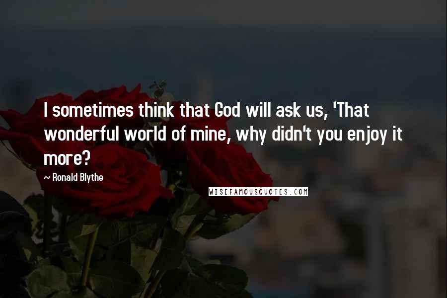 Ronald Blythe Quotes: I sometimes think that God will ask us, 'That wonderful world of mine, why didn't you enjoy it more?