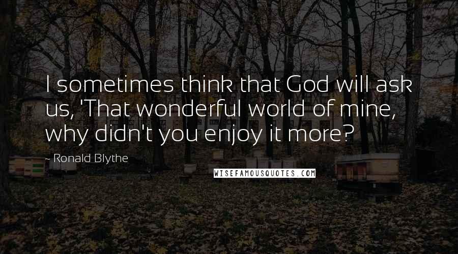 Ronald Blythe Quotes: I sometimes think that God will ask us, 'That wonderful world of mine, why didn't you enjoy it more?