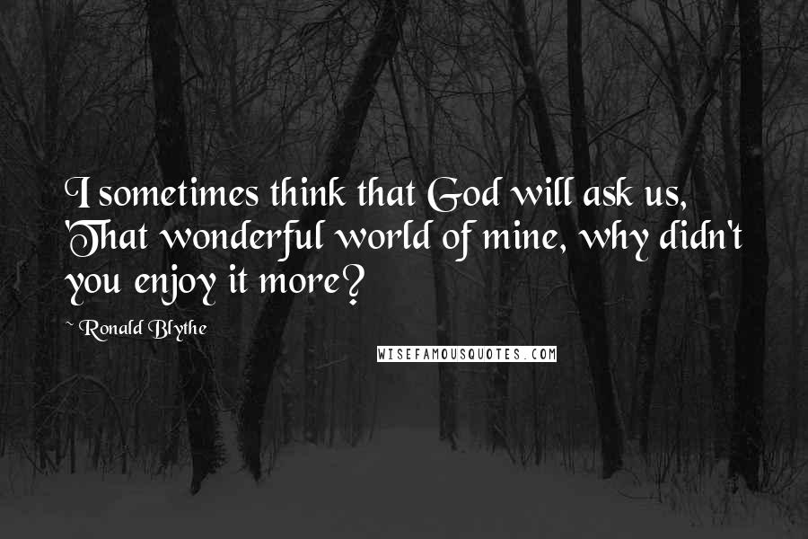 Ronald Blythe Quotes: I sometimes think that God will ask us, 'That wonderful world of mine, why didn't you enjoy it more?