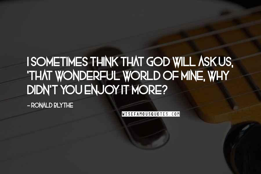 Ronald Blythe Quotes: I sometimes think that God will ask us, 'That wonderful world of mine, why didn't you enjoy it more?