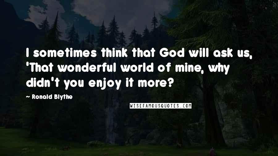 Ronald Blythe Quotes: I sometimes think that God will ask us, 'That wonderful world of mine, why didn't you enjoy it more?