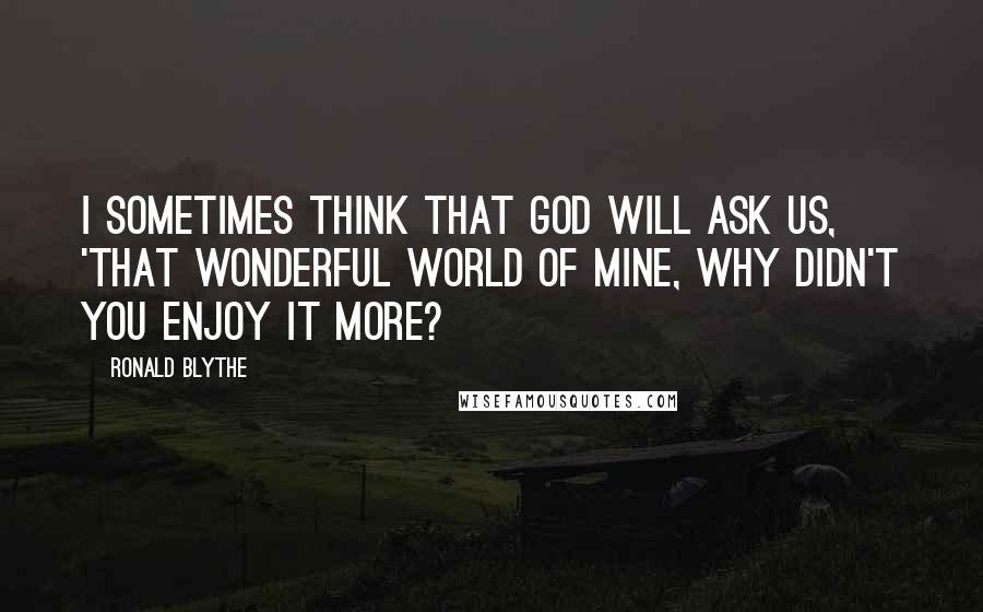 Ronald Blythe Quotes: I sometimes think that God will ask us, 'That wonderful world of mine, why didn't you enjoy it more?