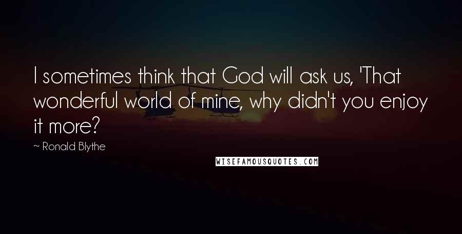 Ronald Blythe Quotes: I sometimes think that God will ask us, 'That wonderful world of mine, why didn't you enjoy it more?