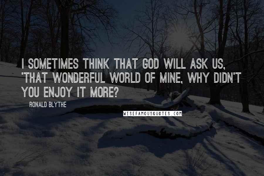 Ronald Blythe Quotes: I sometimes think that God will ask us, 'That wonderful world of mine, why didn't you enjoy it more?