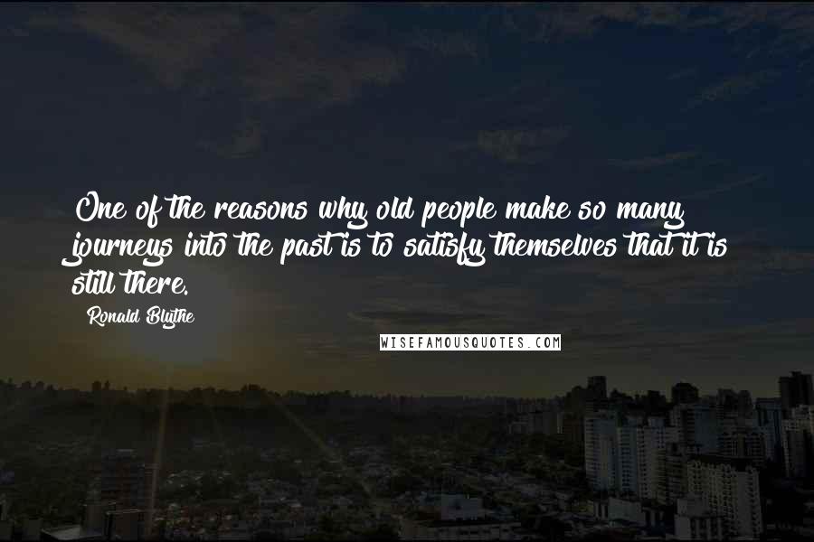 Ronald Blythe Quotes: One of the reasons why old people make so many journeys into the past is to satisfy themselves that it is still there.