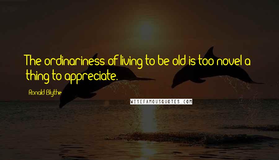 Ronald Blythe Quotes: The ordinariness of living to be old is too novel a thing to appreciate.