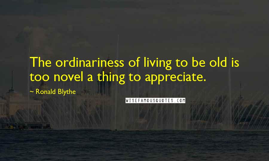 Ronald Blythe Quotes: The ordinariness of living to be old is too novel a thing to appreciate.