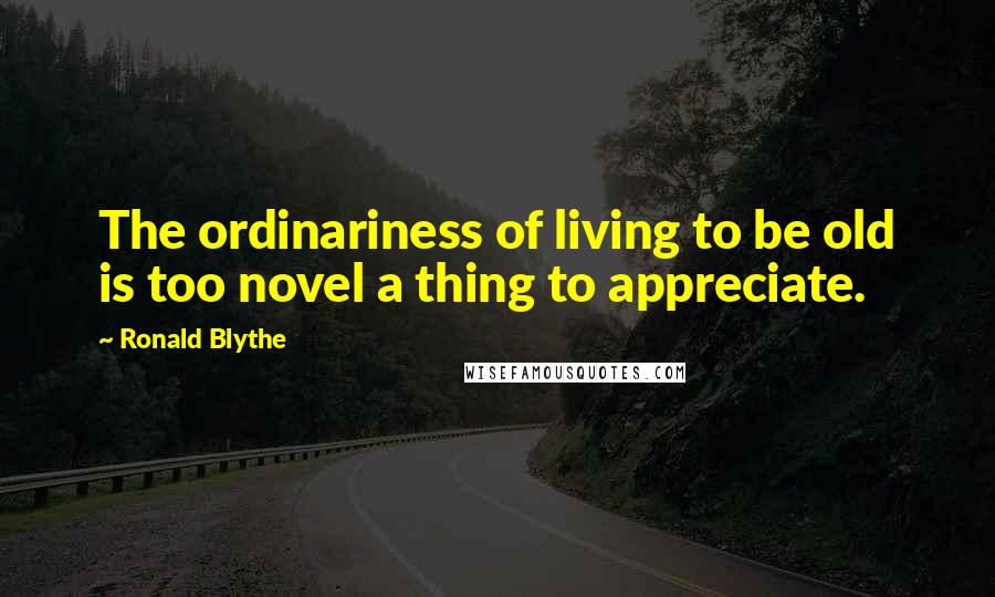 Ronald Blythe Quotes: The ordinariness of living to be old is too novel a thing to appreciate.