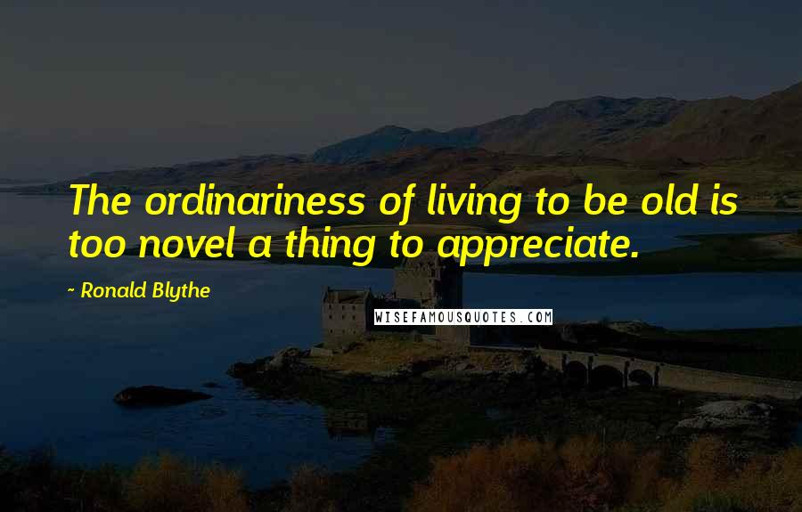 Ronald Blythe Quotes: The ordinariness of living to be old is too novel a thing to appreciate.