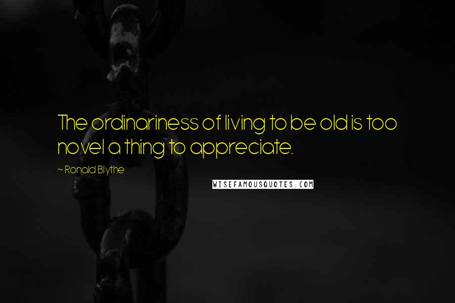 Ronald Blythe Quotes: The ordinariness of living to be old is too novel a thing to appreciate.