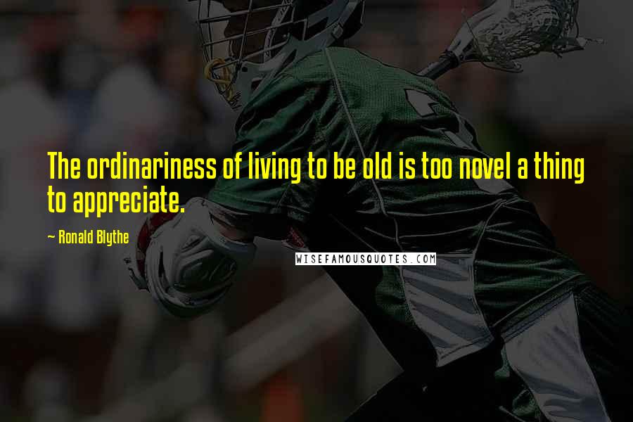 Ronald Blythe Quotes: The ordinariness of living to be old is too novel a thing to appreciate.