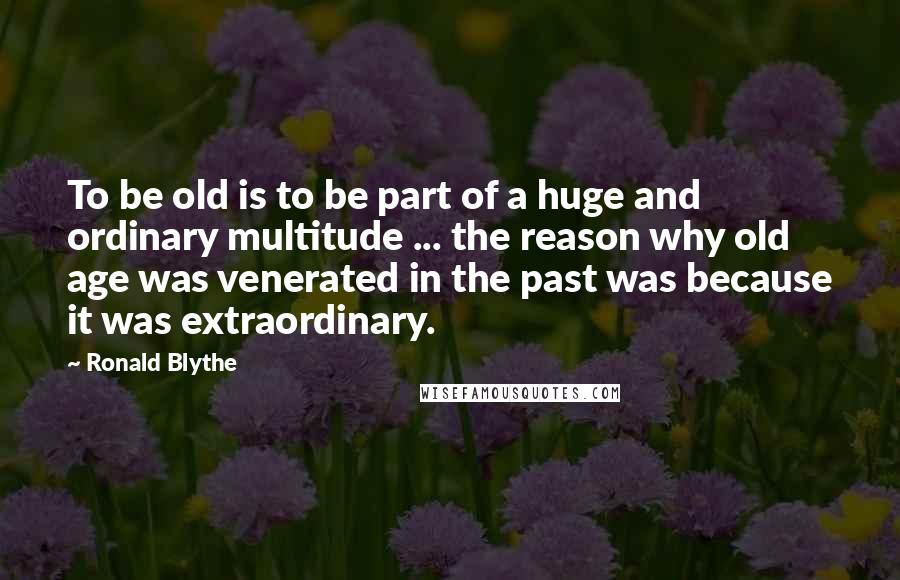 Ronald Blythe Quotes: To be old is to be part of a huge and ordinary multitude ... the reason why old age was venerated in the past was because it was extraordinary.