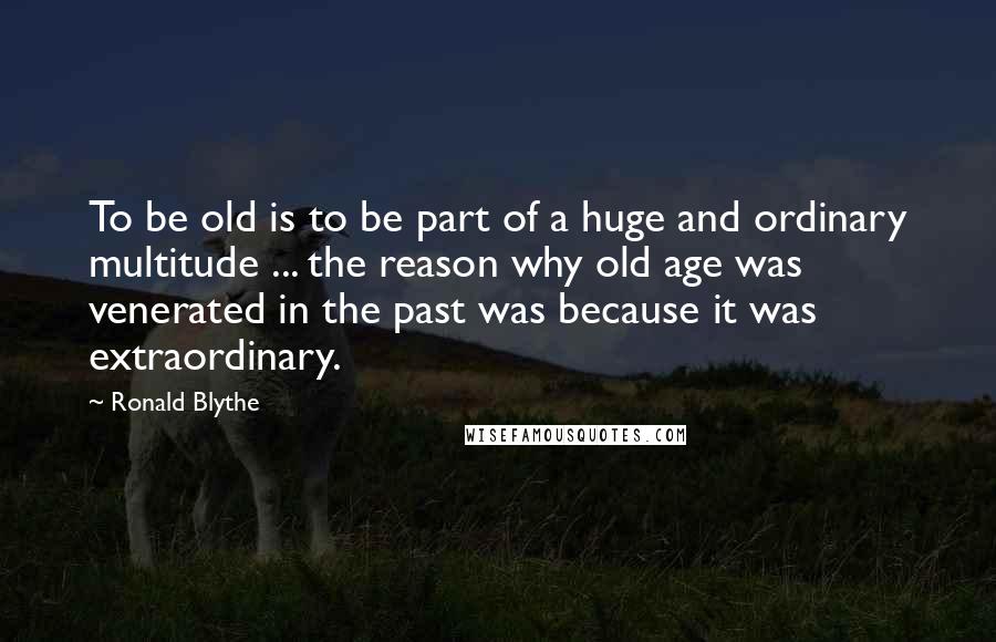 Ronald Blythe Quotes: To be old is to be part of a huge and ordinary multitude ... the reason why old age was venerated in the past was because it was extraordinary.