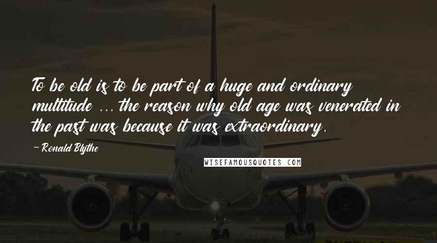 Ronald Blythe Quotes: To be old is to be part of a huge and ordinary multitude ... the reason why old age was venerated in the past was because it was extraordinary.