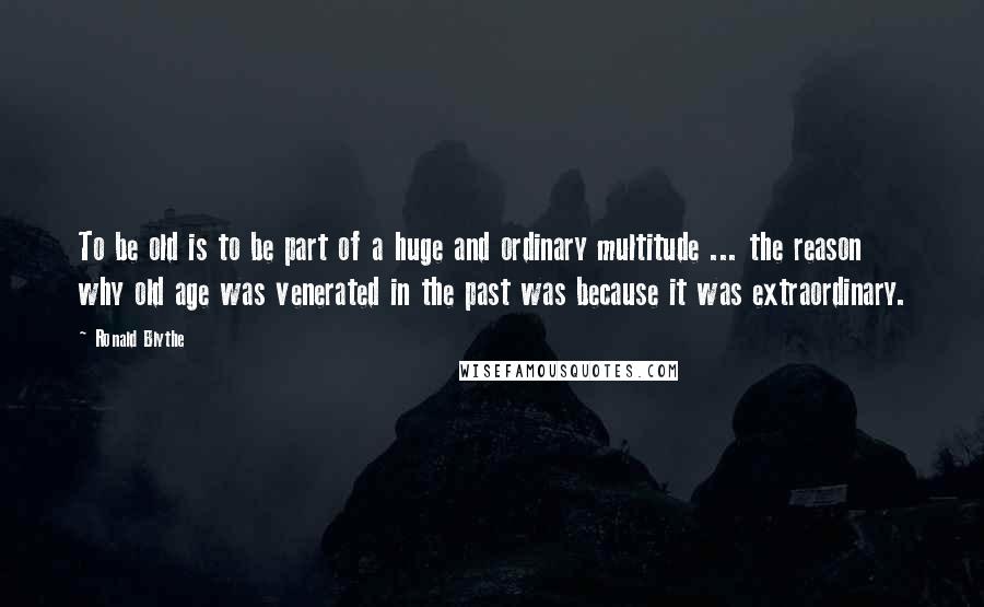 Ronald Blythe Quotes: To be old is to be part of a huge and ordinary multitude ... the reason why old age was venerated in the past was because it was extraordinary.