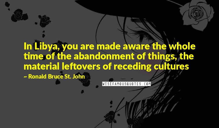 Ronald Bruce St. John Quotes: In Libya, you are made aware the whole time of the abandonment of things, the material leftovers of receding cultures
