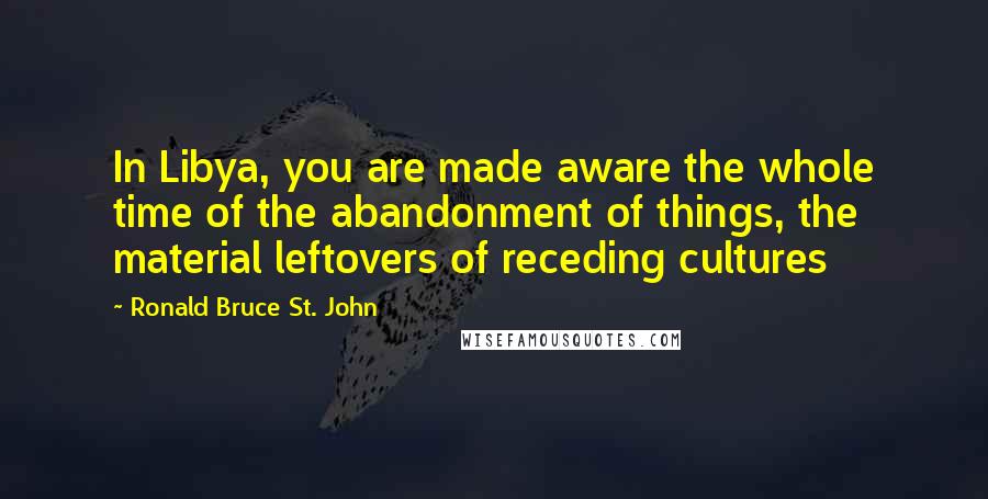 Ronald Bruce St. John Quotes: In Libya, you are made aware the whole time of the abandonment of things, the material leftovers of receding cultures