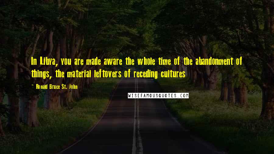 Ronald Bruce St. John Quotes: In Libya, you are made aware the whole time of the abandonment of things, the material leftovers of receding cultures