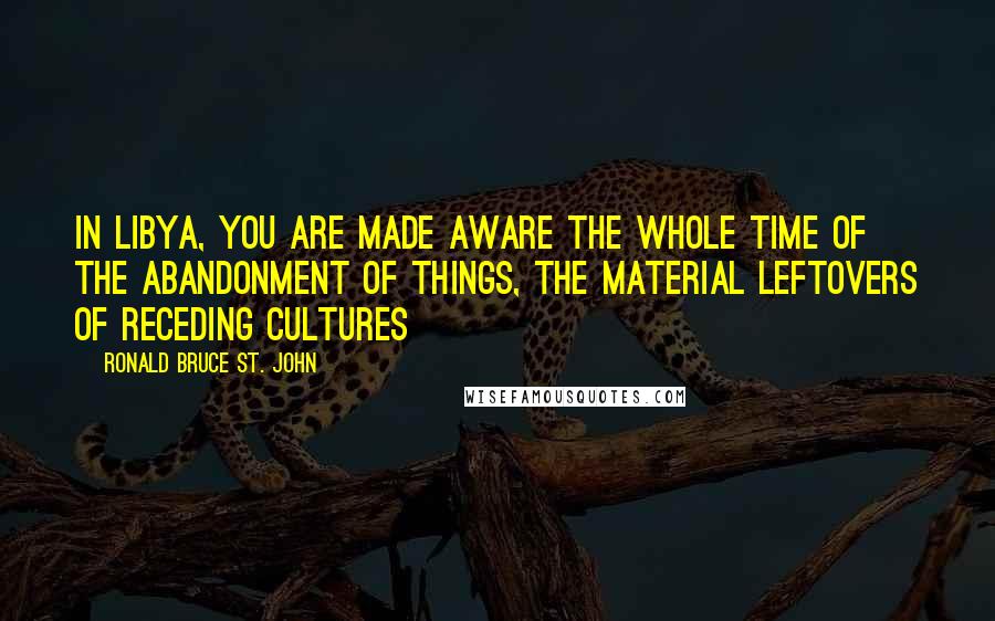 Ronald Bruce St. John Quotes: In Libya, you are made aware the whole time of the abandonment of things, the material leftovers of receding cultures