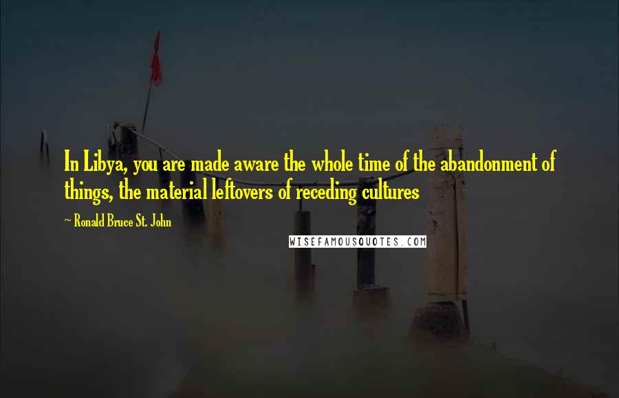 Ronald Bruce St. John Quotes: In Libya, you are made aware the whole time of the abandonment of things, the material leftovers of receding cultures