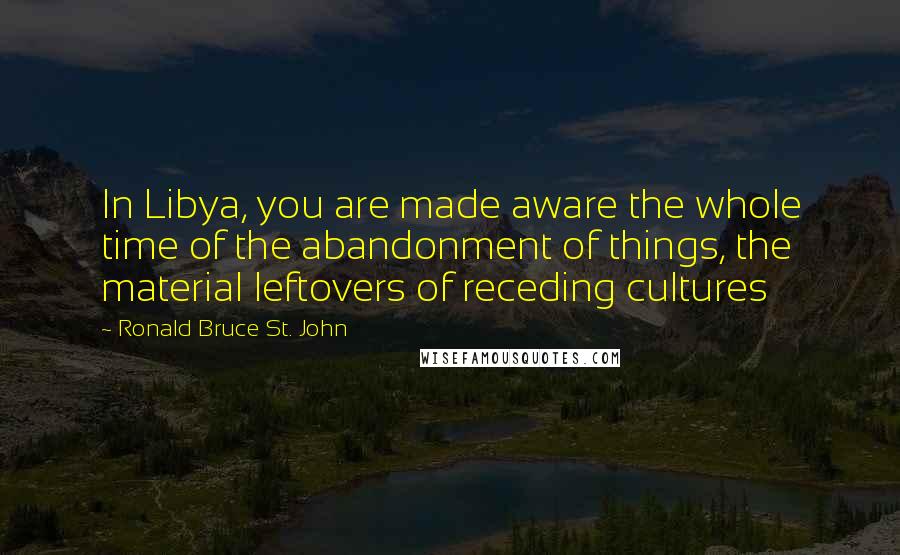 Ronald Bruce St. John Quotes: In Libya, you are made aware the whole time of the abandonment of things, the material leftovers of receding cultures