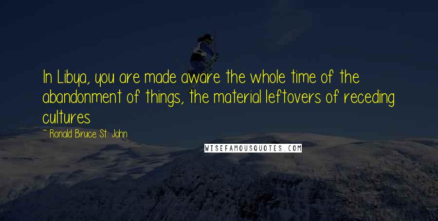 Ronald Bruce St. John Quotes: In Libya, you are made aware the whole time of the abandonment of things, the material leftovers of receding cultures