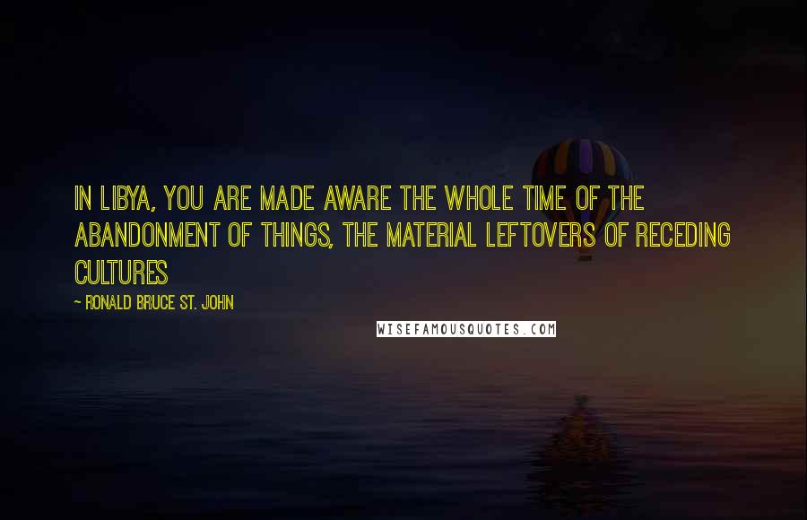 Ronald Bruce St. John Quotes: In Libya, you are made aware the whole time of the abandonment of things, the material leftovers of receding cultures