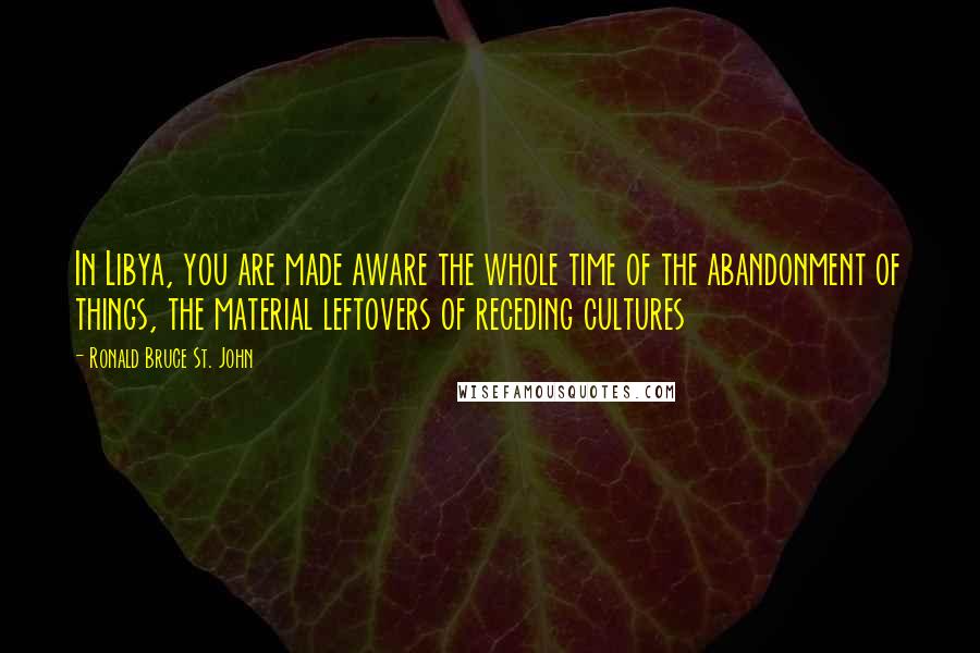Ronald Bruce St. John Quotes: In Libya, you are made aware the whole time of the abandonment of things, the material leftovers of receding cultures