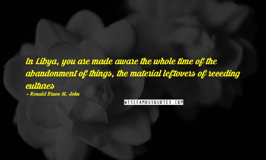Ronald Bruce St. John Quotes: In Libya, you are made aware the whole time of the abandonment of things, the material leftovers of receding cultures