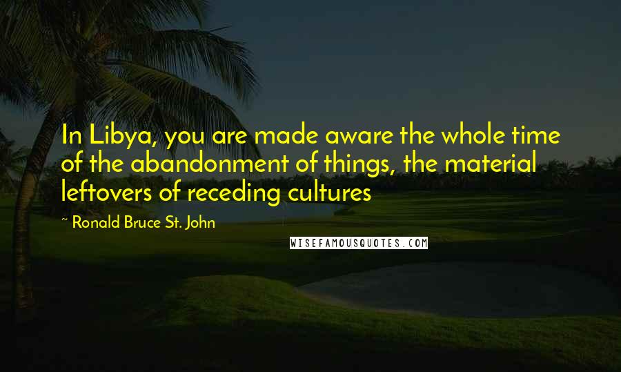 Ronald Bruce St. John Quotes: In Libya, you are made aware the whole time of the abandonment of things, the material leftovers of receding cultures