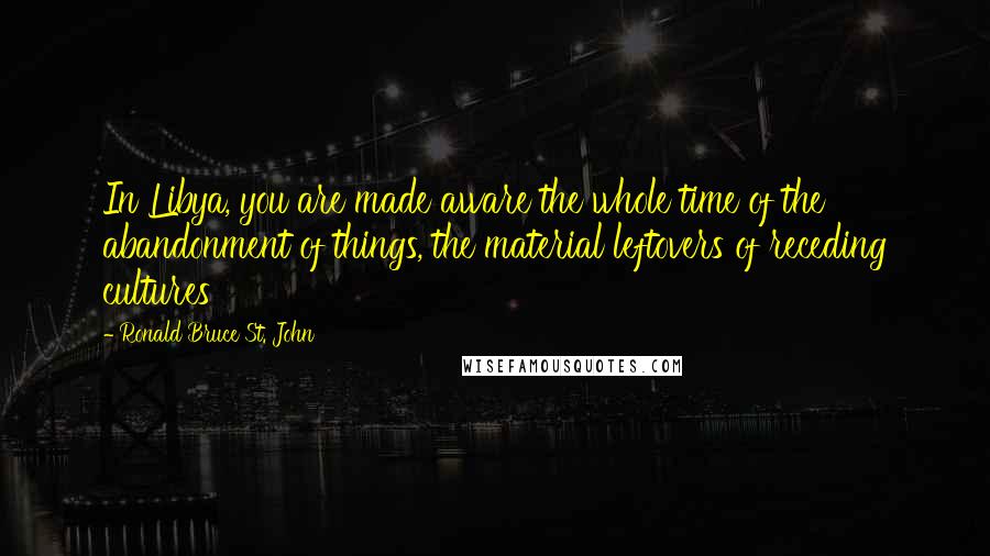 Ronald Bruce St. John Quotes: In Libya, you are made aware the whole time of the abandonment of things, the material leftovers of receding cultures