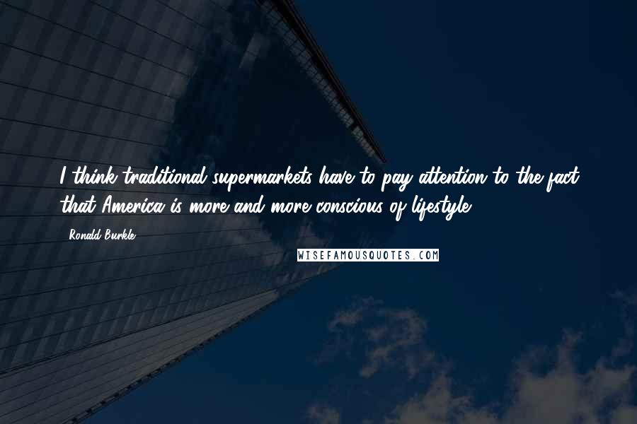 Ronald Burkle Quotes: I think traditional supermarkets have to pay attention to the fact that America is more and more conscious of lifestyle.