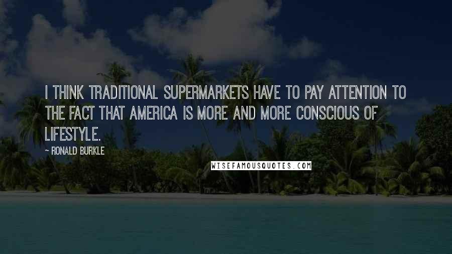 Ronald Burkle Quotes: I think traditional supermarkets have to pay attention to the fact that America is more and more conscious of lifestyle.